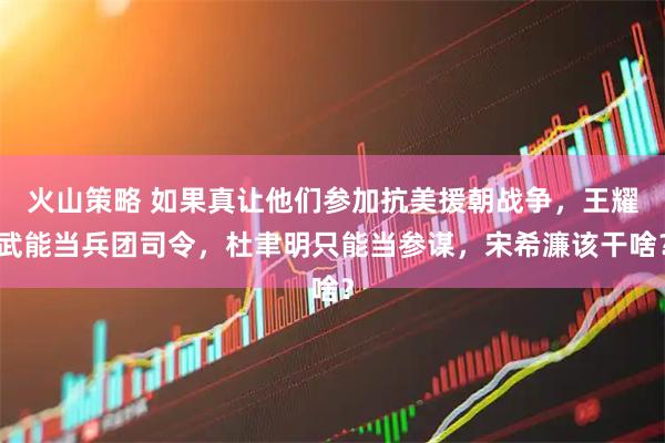 火山策略 如果真让他们参加抗美援朝战争，王耀武能当兵团司令，杜聿明只能当参谋，宋希濂该干啥？