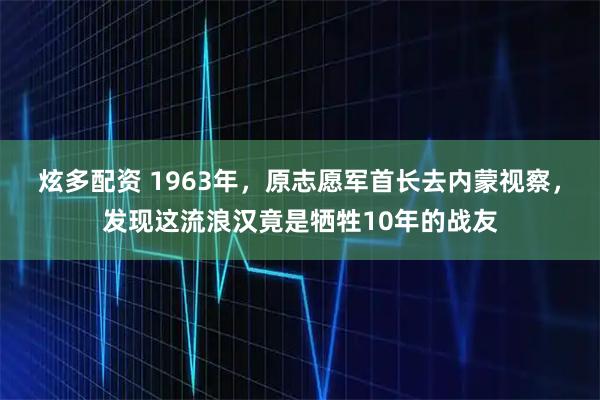 炫多配资 1963年，原志愿军首长去内蒙视察，发现这流浪汉竟是牺牲10年的战友