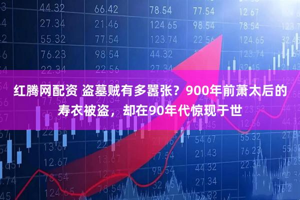 红腾网配资 盗墓贼有多嚣张？900年前萧太后的寿衣被盗，却在90年代惊现于世