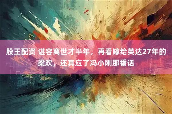 股王配资 谌容离世才半年，再看嫁给英达27年的梁欢，还真应了冯小刚那番话