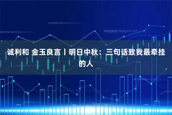 诚利和 金玉良言丨明日中秋：三句话致我最牵挂的人