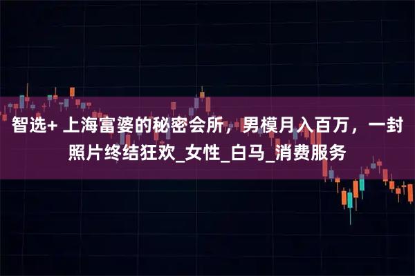 智选+ 上海富婆的秘密会所，男模月入百万，一封照片终结狂欢_女性_白马_消费服务