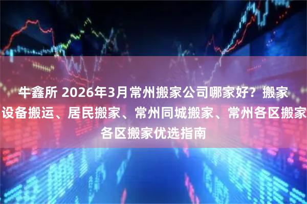 牛鑫所 2026年3月常州搬家公司哪家好？搬家、搬厂、设备搬运、居民搬家、常州同城搬家、常州各区搬家优选指南