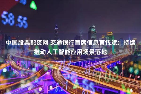 中国股票配资网 交通银行首席信息官钱斌：持续推动人工智能应用场景落地