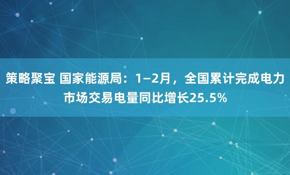 策略聚宝 国家能源局：1—2月，全国累计完成电力市场交易电量同比增长25.5%