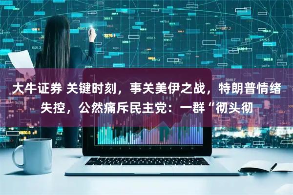 大牛证券 关键时刻，事关美伊之战，特朗普情绪失控，公然痛斥民主党：一群“彻头彻