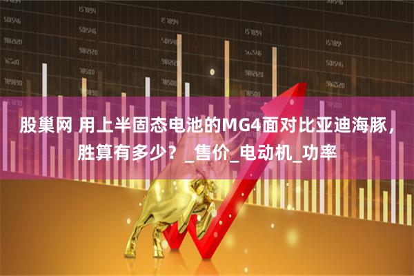 股巢网 用上半固态电池的MG4面对比亚迪海豚，胜算有多少？_售价_电动机_功率
