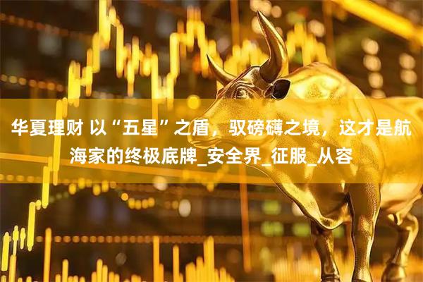 华夏理财 以“五星”之盾，驭磅礴之境，这才是航海家的终极底牌_安全界_征服_从容