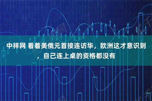 中祥网 看着美俄元首接连访华，欧洲这才意识到，自己连上桌的资格都没有