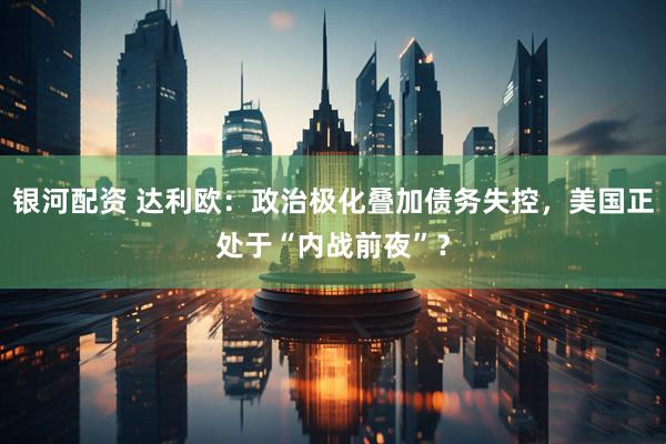 银河配资 达利欧：政治极化叠加债务失控，美国正处于“内战前夜”？