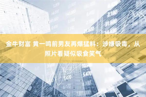 金牛财富 黄一鸣前男友再爆猛料：涉嫌吸毒，从照片看疑似吸食笑气