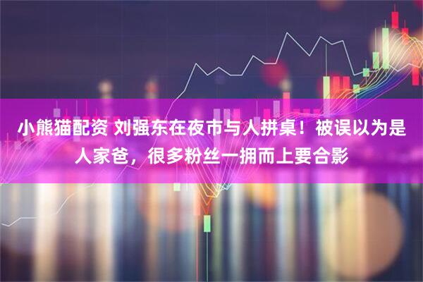 小熊猫配资 刘强东在夜市与人拼桌！被误以为是人家爸，很多粉丝一拥而上要合影