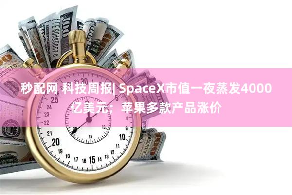 秒配网 科技周报| SpaceX市值一夜蒸发4000亿美元;苹果多款产品涨价
