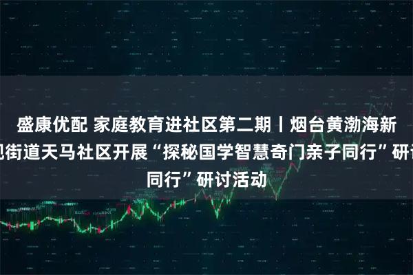 盛康优配 家庭教育进社区第二期丨烟台黄渤海新区古现街道天马社区开展“探秘国学智慧奇门亲子同行”研讨活动