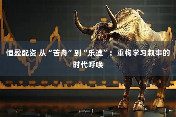 恒盈配资 从“苦舟”到“乐途”：重构学习叙事的时代呼唤
