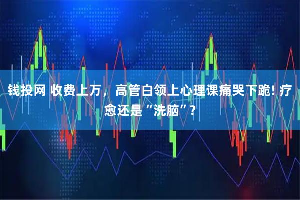 钱投网 收费上万，高管白领上心理课痛哭下跪! 疗愈还是“洗脑”?