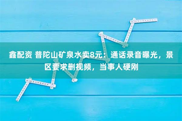 鑫配资 普陀山矿泉水卖8元:通话录音曝光,景区要求删视频,当事人硬刚