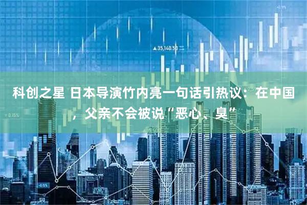 科创之星 日本导演竹内亮一句话引热议：在中国，父亲不会被说“恶心、臭”